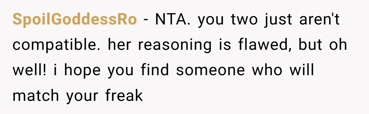 SpoilGoddessRo − NTA. you two just aren't compatible. her reasoning is flawed, but oh well! i hope you find someone who will match your freak