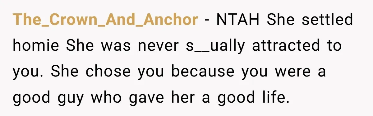 The_Crown_And_Anchor − NTAH She settled homie She was never s__ually attracted to you. She chose you because you were a good guy who gave her a good life.