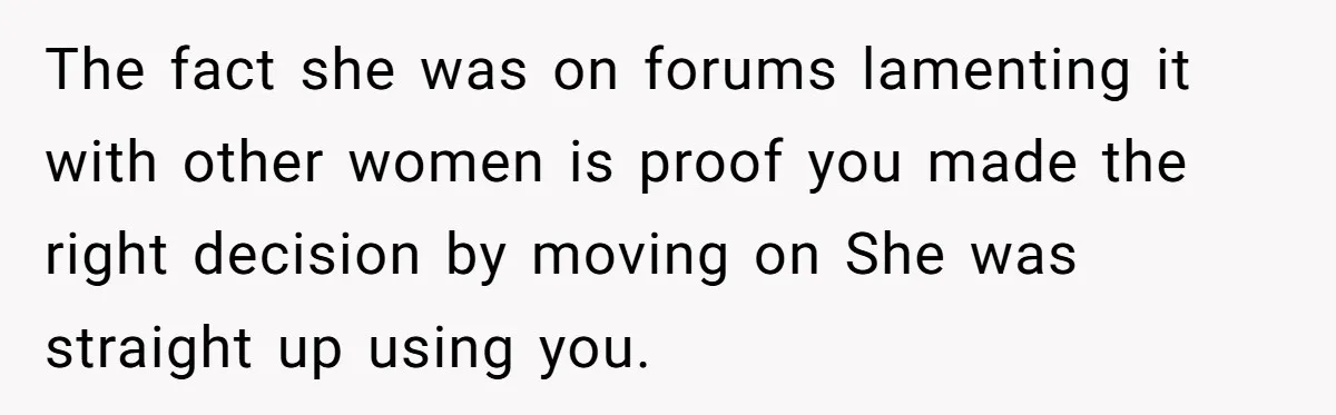 The fact she was on forums lamenting it with other women is proof you made the right decision by moving on She was straight up using you.