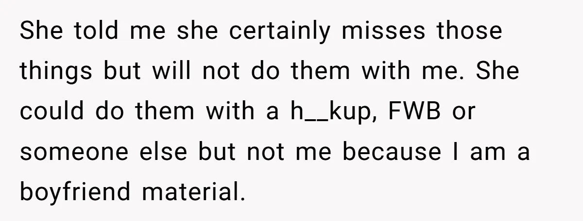 She told me she certainly misses those things but will not do them with me. She could do them with a h__kup, FWB or someone else but not me because...