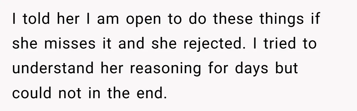 I told her I am open to do these things if she misses it and she rejected. I tried to understand her reasoning for days but could not in the...