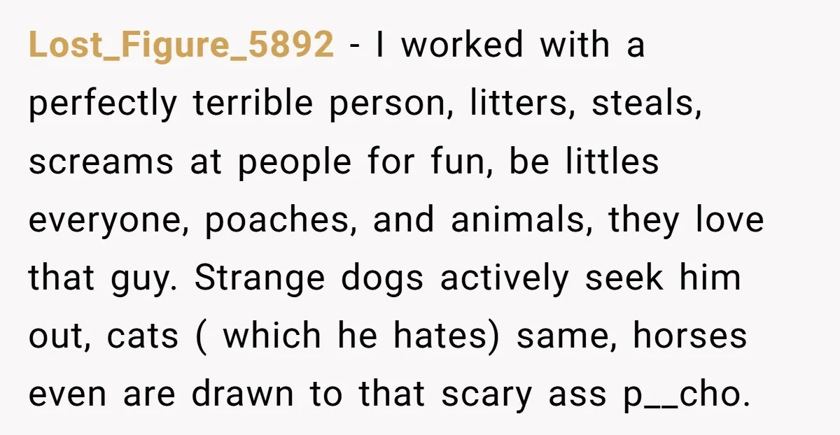 Lost_Figure_5892 − I worked with a perfectly terrible person, litters, steals, screams at people for fun, be littles everyone, poaches, and animals, they love that guy. Strange dogs actively seek...