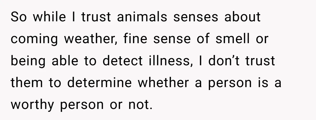 So while I trust animals senses about coming weather, fine sense of smell or being able to detect illness, I don’t trust them to determine whether a person is a...