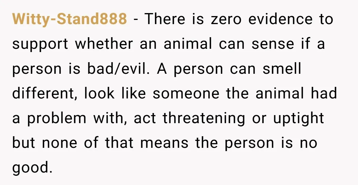 Witty-Stand888 − There is zero evidence to support whether an animal can sense if a person is bad/evil. A person can smell different, look like someone the animal had a...