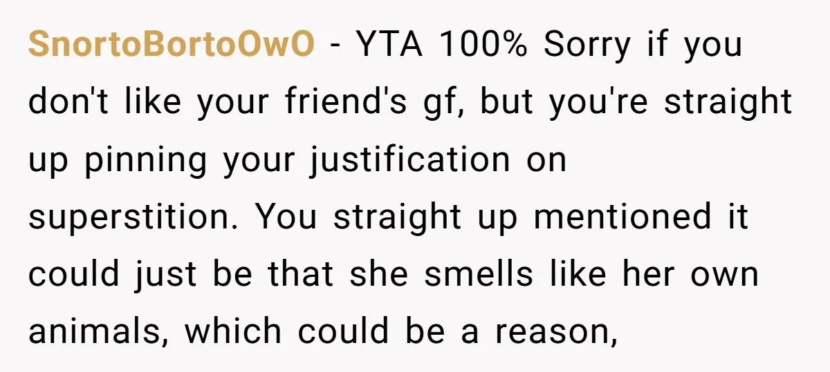 SnortoBortoOwO − YTA 100% Sorry if you don't like your friend's gf, but you're straight up pinning your justification on superstition. You straight up mentioned it could just be that...
