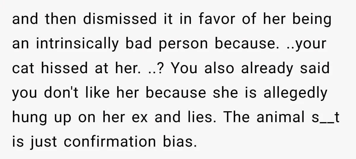and then dismissed it in favor of her being an intrinsically bad person because. ..your cat hissed at her. ..? You also already said you don't like her because she...
