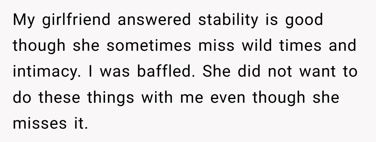 My girlfriend answered stability is good though she sometimes miss wild times and intimacy. I was baffled. She did not want to do these things with me even though she...