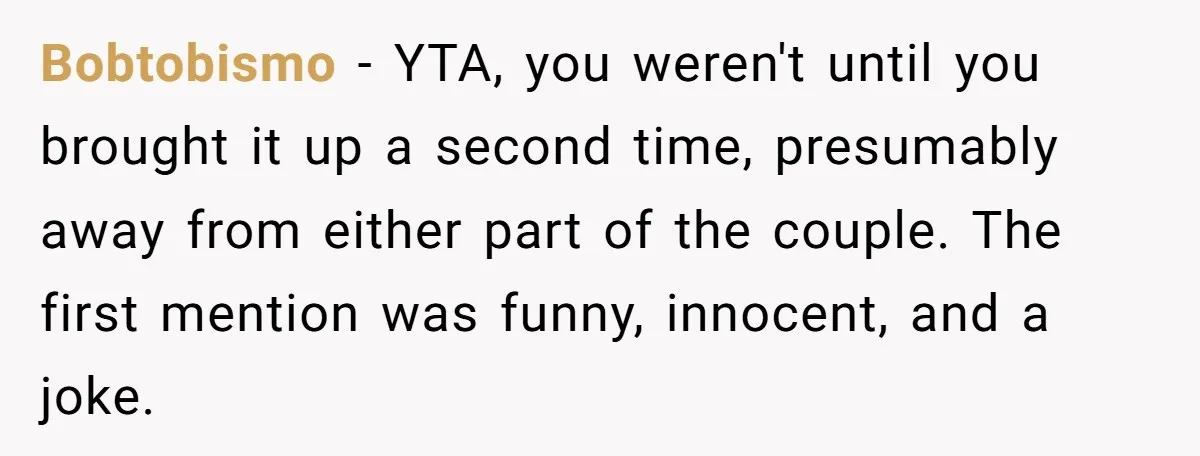 Bobtobismo − YTA, you weren't until you brought it up a second time, presumably away from either part of the couple. The first mention was funny, innocent, and a joke.