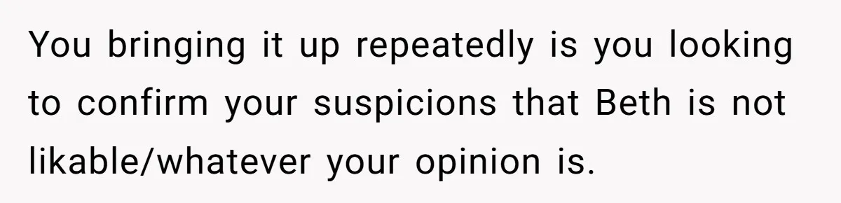 You bringing it up repeatedly is you looking to confirm your suspicions that Beth is not likable/whatever your opinion is.