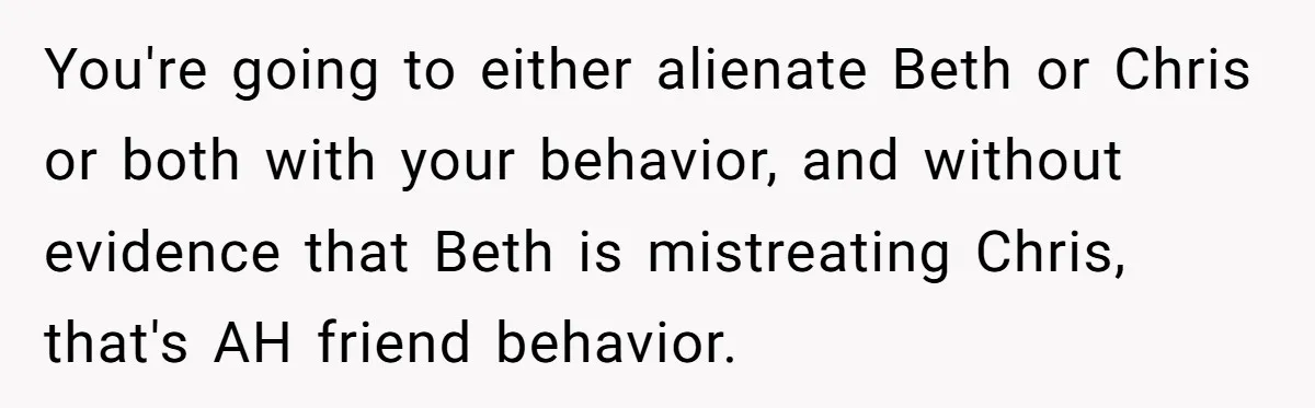 You're going to either alienate Beth or Chris or both with your behavior, and without evidence that Beth is mistreating Chris, that's AH friend behavior.