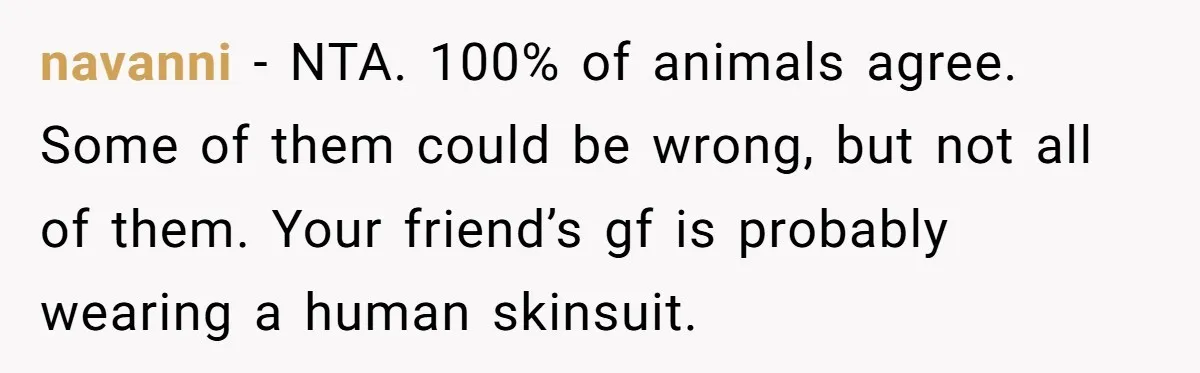 navanni − NTA. 100% of animals agree. Some of them could be wrong, but not all of them. Your friend’s gf is probably wearing a human skinsuit.