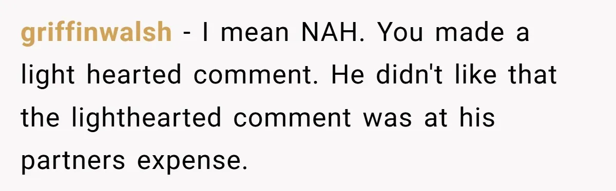 griffinwalsh − I mean NAH. You made a light hearted comment. He didn't like that the lighthearted comment was at his partners expense.