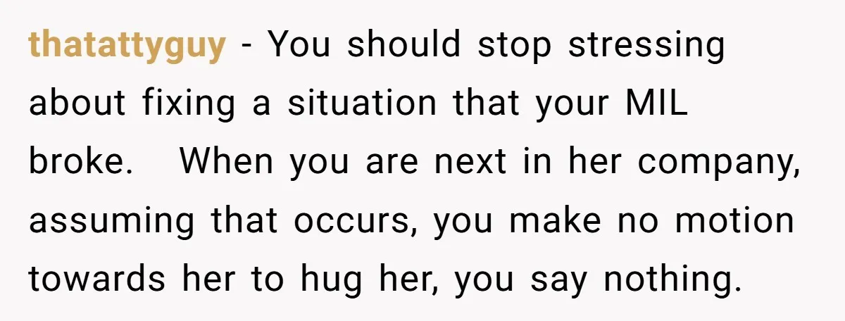 thatattyguy − You should stop stressing about fixing a situation that your MIL broke. When you are next in her company, assuming that occurs, you make no motion towards her...