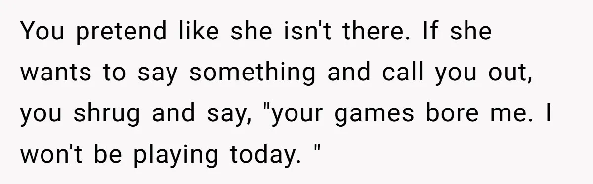 You pretend like she isn't there. If she wants to say something and call you out, you shrug and say, "your games bore me. I won't be playing today. "