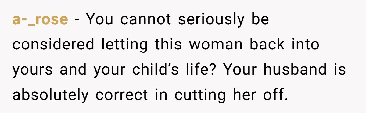 a-_rose − You cannot seriously be considered letting this woman back into yours and your child’s life? Your husband is absolutely correct in cutting her off.