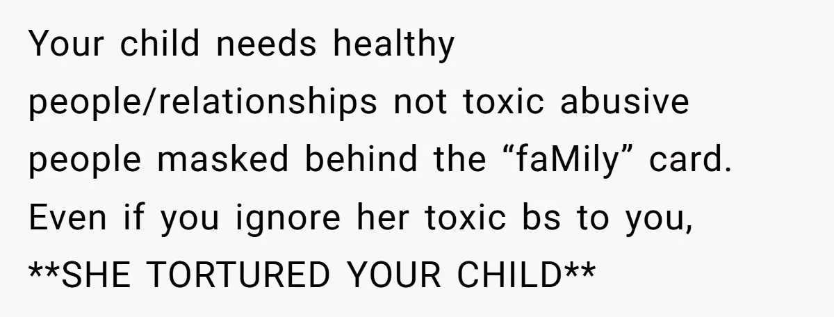 Your child needs healthy people/relationships not toxic abusive people masked behind the “faMily” card. Even if you ignore her toxic bs to you, **SHE TORTURED YOUR CHILD**