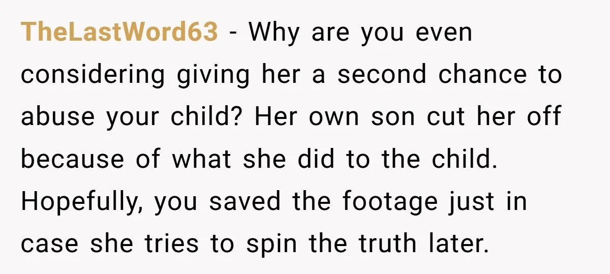 TheLastWord63 − Why are you even considering giving her a second chance to abuse your child? Her own son cut her off because of what she did to the child....