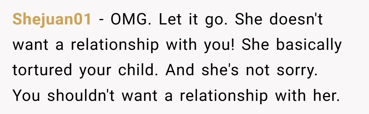 Shejuan01 − OMG. Let it go. She doesn't want a relationship with you! She basically tortured your child. And she's not sorry. You shouldn't want a relationship with her.