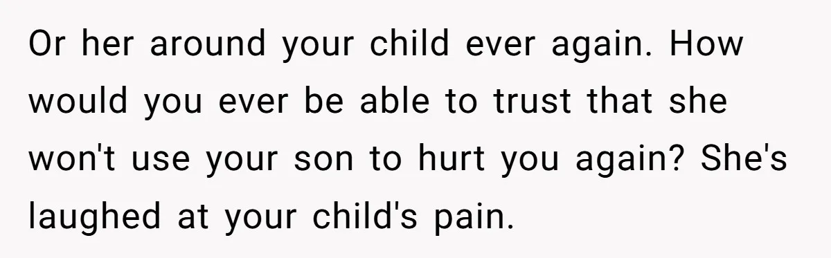 Or her around your child ever again. How would you ever be able to trust that she won't use your son to hurt you again? She's laughed at your child's...