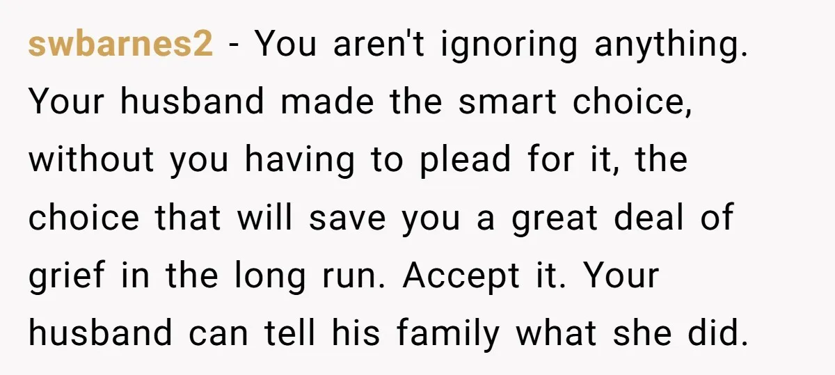 swbarnes2 − You aren't ignoring anything. Your husband made the smart choice, without you having to plead for it, the choice that will save you a great deal of grief...