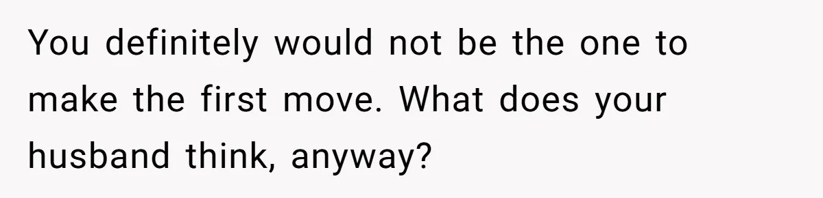 You definitely would not be the one to make the first move. What does your husband think, anyway?