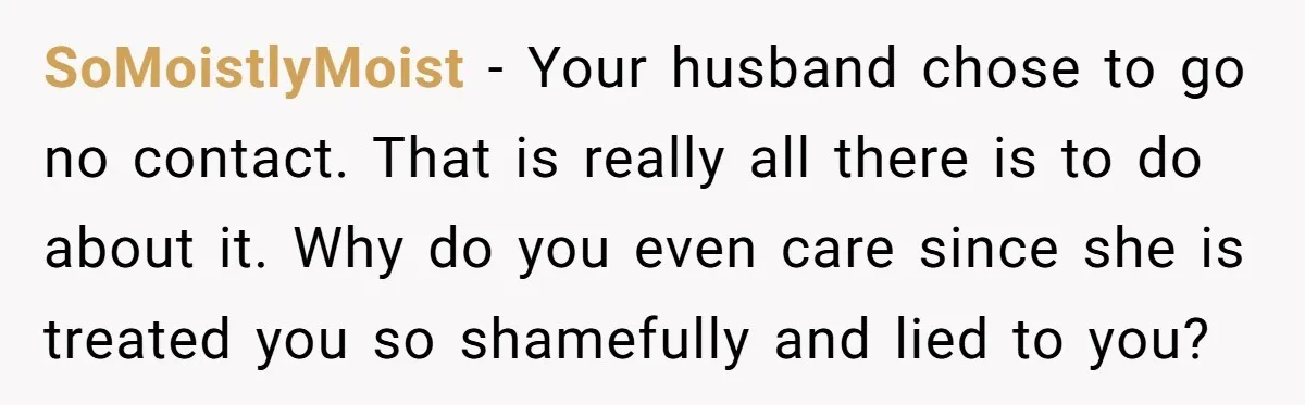 SoMoistlyMoist − Your husband chose to go no contact. That is really all there is to do about it. Why do you even care since she is treated you so...