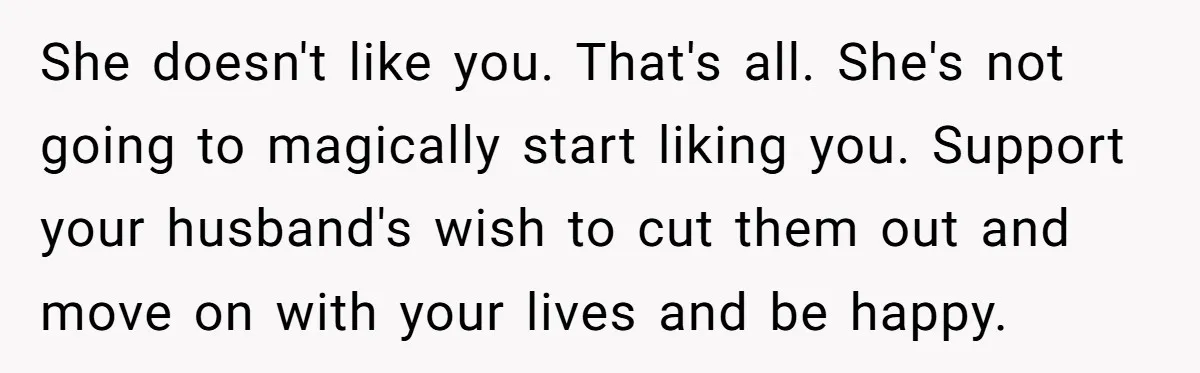 She doesn't like you. That's all. She's not going to magically start liking you. Support your husband's wish to cut them out and move on with your lives and be...