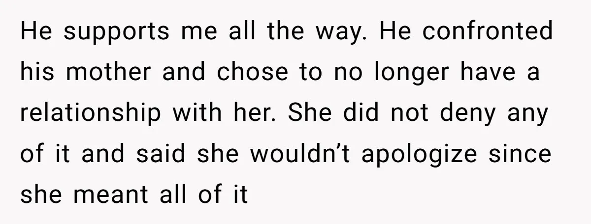 He supports me all the way. He confronted his mother and chose to no longer have a relationship with her. She did not deny any of it and said she...