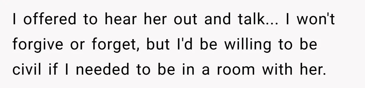 I offered to hear her out and talk... I won't forgive or forget, but I'd be willing to be civil if I needed to be in a room with her.