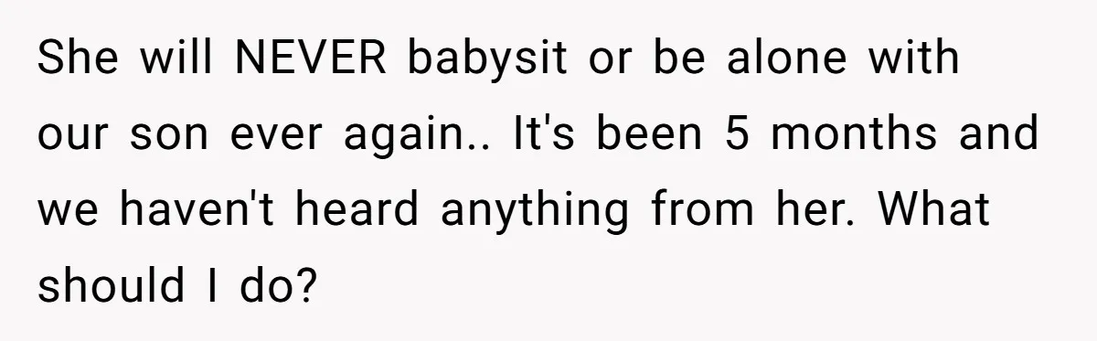 She will NEVER babysit or be alone with our son ever again.. It's been 5 months and we haven't heard anything from her. What should I do?