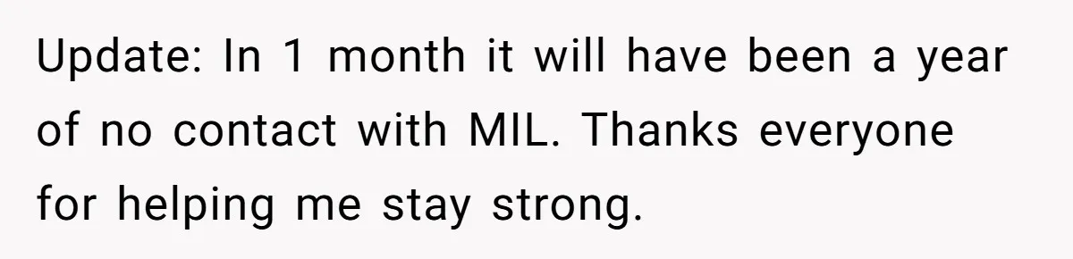 Update: In 1 month it will have been a year of no contact with MIL. Thanks everyone for helping me stay strong.