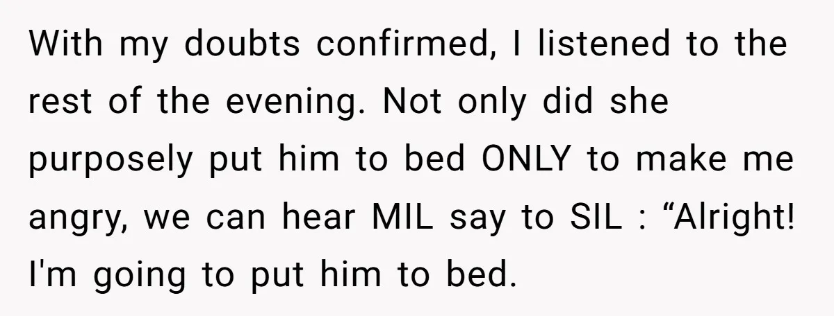 With my doubts confirmed, I listened to the rest of the evening. Not only did she purposely put him to bed ONLY to make me angry, we can hear MIL...