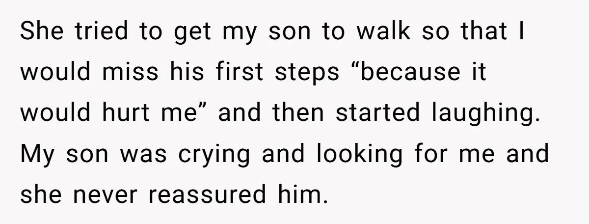 She tried to get my son to walk so that I would miss his first steps “because it would hurt me” and then started laughing. My son was crying and...