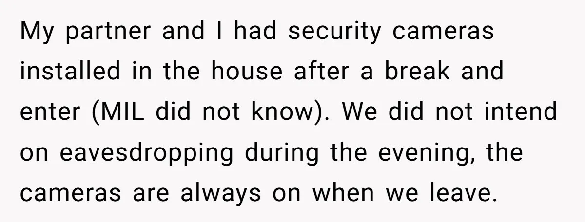 My partner and I had security cameras installed in the house after a break and enter (MIL did not know). We did not intend on eavesdropping during the evening, the...