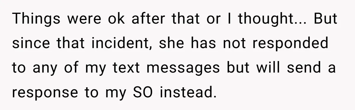 Things were ok after that or I thought... But since that incident, she has not responded to any of my text messages but will send a response to my SO...