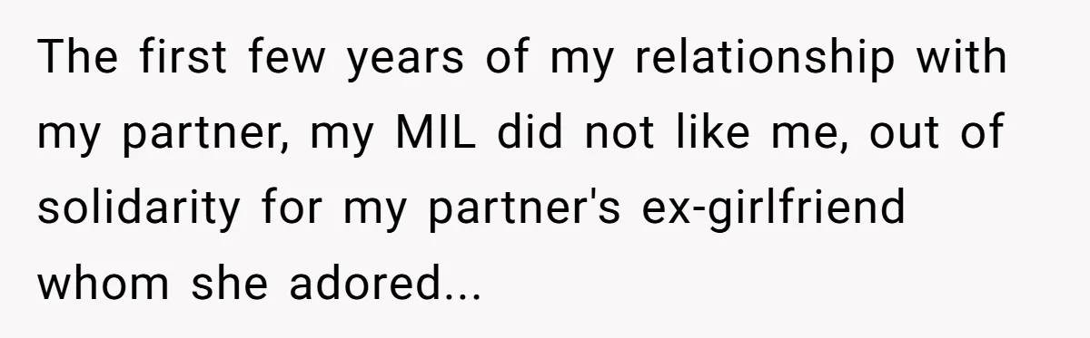 The first few years of my relationship with my partner, my MIL did not like me, out of solidarity for my partner's ex-girlfriend whom she adored...