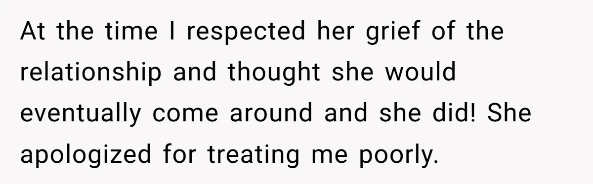 At the time I respected her grief of the relationship and thought she would eventually come around and she did! She apologized for treating me poorly.