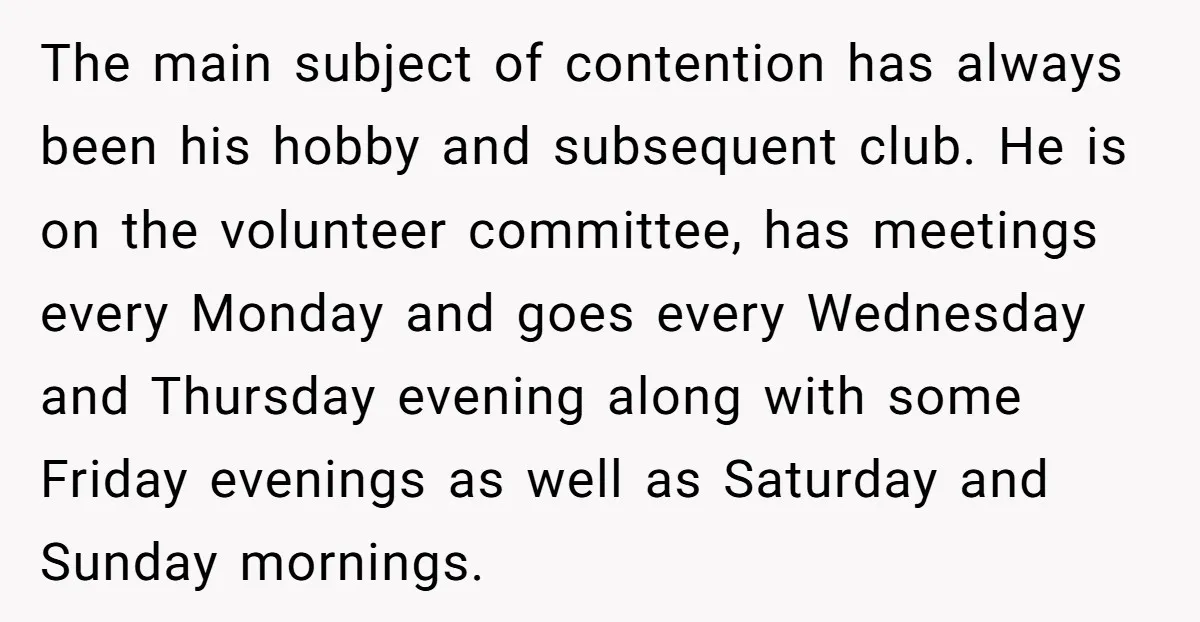 The main subject of contention has always been his hobby and subsequent club. He is on the volunteer committee, has meetings every Monday and goes every Wednesday and Thursday evening...