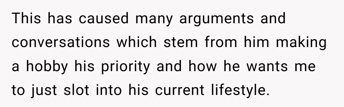 This has caused many arguments and conversations which stem from him making a hobby his priority and how he wants me to just slot into his current lifestyle.