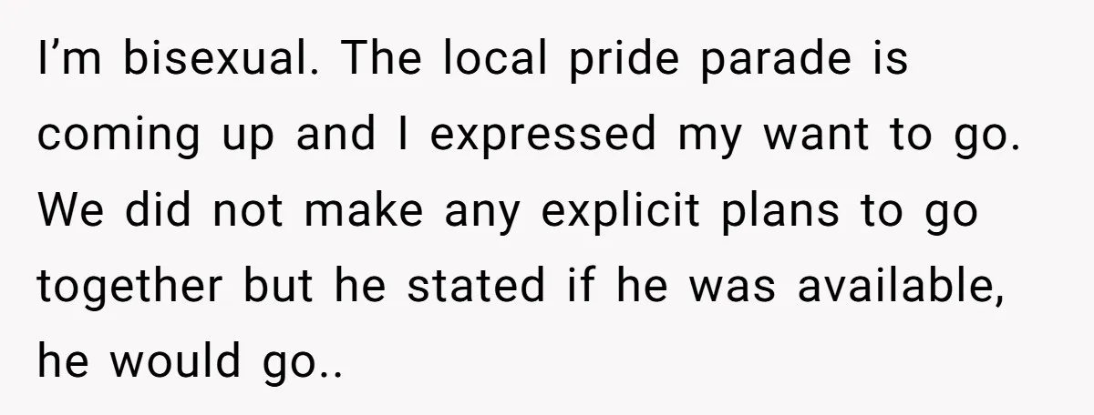I’m bisexual. The local pride parade is coming up and I expressed my want to go. We did not make any explicit plans to go together but he stated if...