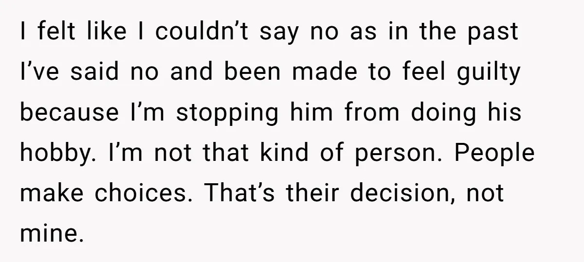 I felt like I couldn’t say no as in the past I’ve said no and been made to feel guilty because I’m stopping him from doing his hobby. I’m not...