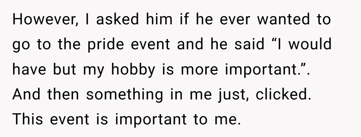However, I asked him if he ever wanted to go to the pride event and he said “I would have but my hobby is more important.”. And then something in...