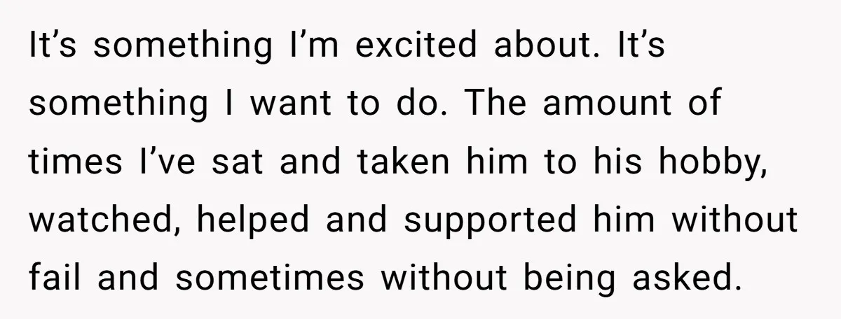 It’s something I’m excited about. It’s something I want to do. The amount of times I’ve sat and taken him to his hobby, watched, helped and supported him without fail...