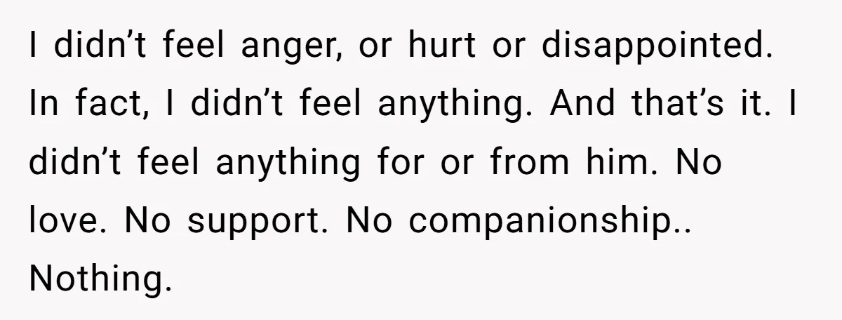 I didn’t feel anger, or hurt or disappointed. In fact, I didn’t feel anything. And that’s it. I didn’t feel anything for or from him. No love. No support. No...