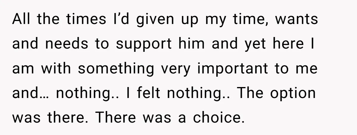 All the times I’d given up my time, wants and needs to support him and yet here I am with something very important to me and… nothing.. I felt nothing.....