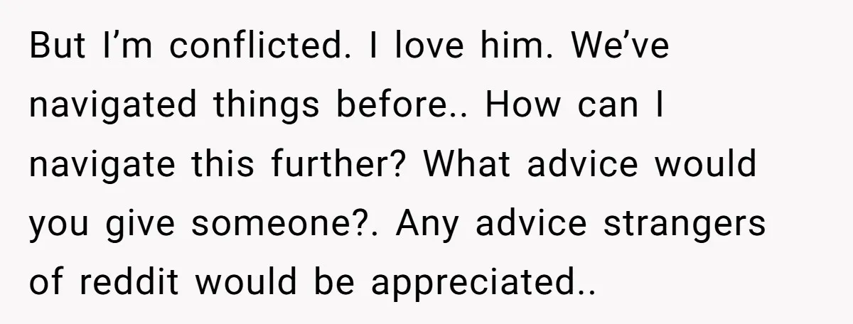 But I’m conflicted. I love him. We’ve navigated things before.. How can I navigate this further? What advice would you give someone?. Any advice strangers of reddit would be appreciated..