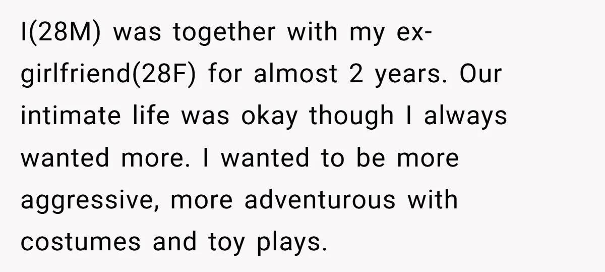 I(28M) was together with my ex-girlfriend(28F) for almost 2 years. Our intimate life was okay though I always wanted more. I wanted to be more aggressive, more adventurous with costumes...