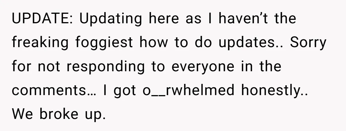 UPDATE: Updating here as I haven’t the freaking foggiest how to do updates.. Sorry for not responding to everyone in the comments… I got o__rwhelmed honestly.. We broke up.