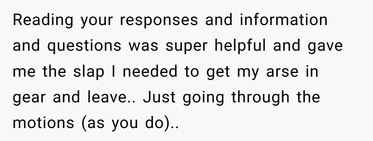 Reading your responses and information and questions was super helpful and gave me the slap I needed to get my arse in gear and leave.. Just going through the motions...