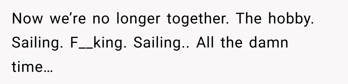 Now we’re no longer together. The hobby. Sailing. F__king. Sailing.. All the damn time…